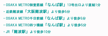 地下鉄「なんば駅」13番出口直結
<アクセス>
・OSAKA METRO御堂筋線「なんば駅」13号出口より直結1分
・近鉄難波線「大阪難波駅」より徒歩5分
・OSAKA METRO千日前線「なんば駅」より徒歩5分
・OSAKA METRO四ツ橋線「なんば駅」より徒歩5分
・JR「難波駅」より徒歩10分